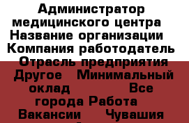 Администратор медицинского центра › Название организации ­ Компания-работодатель › Отрасль предприятия ­ Другое › Минимальный оклад ­ 28 000 - Все города Работа » Вакансии   . Чувашия респ.,Алатырь г.